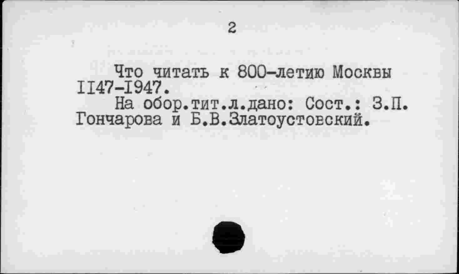 ﻿2
Что читать к 800-летию Москвы II47-I947.
На обор.тит.л.дано: Сост.: З.П. Гончарова и Б.В.Златоустовский.